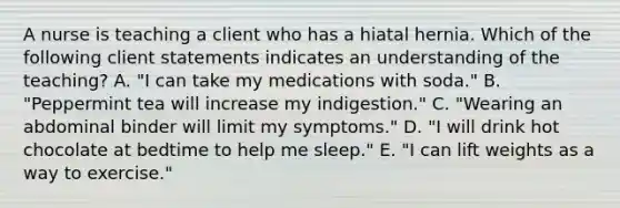 A nurse is teaching a client who has a hiatal hernia. Which of the following client statements indicates an understanding of the teaching? A. "I can take my medications with soda." B. "Peppermint tea will increase my indigestion." C. "Wearing an abdominal binder will limit my symptoms." D. "I will drink hot chocolate at bedtime to help me sleep." E. "I can lift weights as a way to exercise."