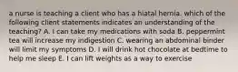 a nurse is teaching a client who has a hiatal hernia. which of the following client statements indicates an understanding of the teaching? A. I can take my medications with soda B. peppermint tea will increase my indigestion C. wearing an abdominal binder will limit my symptoms D. I will drink hot chocolate at bedtime to help me sleep E. I can lift weights as a way to exercise