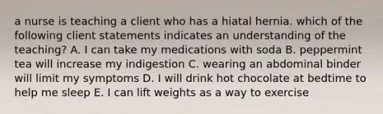 a nurse is teaching a client who has a hiatal hernia. which of the following client statements indicates an understanding of the teaching? A. I can take my medications with soda B. peppermint tea will increase my indigestion C. wearing an abdominal binder will limit my symptoms D. I will drink hot chocolate at bedtime to help me sleep E. I can lift weights as a way to exercise