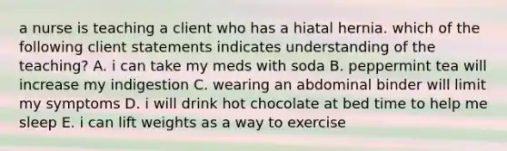 a nurse is teaching a client who has a hiatal hernia. which of the following client statements indicates understanding of the teaching? A. i can take my meds with soda B. peppermint tea will increase my indigestion C. wearing an abdominal binder will limit my symptoms D. i will drink hot chocolate at bed time to help me sleep E. i can lift weights as a way to exercise