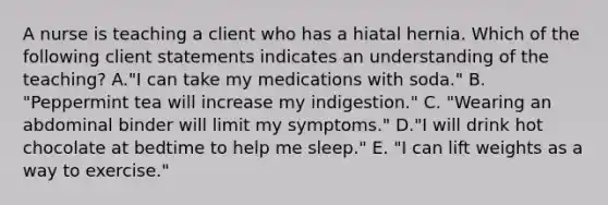 A nurse is teaching a client who has a hiatal hernia. Which of the following client statements indicates an understanding of the teaching? A."I can take my medications with soda." B. "Peppermint tea will increase my indigestion." C. "Wearing an abdominal binder will limit my symptoms." D."I will drink hot chocolate at bedtime to help me sleep." E. "I can lift weights as a way to exercise."