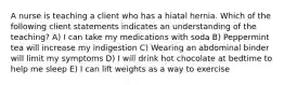 A nurse is teaching a client who has a hiatal hernia. Which of the following client statements indicates an understanding of the teaching? A) I can take my medications with soda B) Peppermint tea will increase my indigestion C) Wearing an abdominal binder will limit my symptoms D) I will drink hot chocolate at bedtime to help me sleep E) I can lift weights as a way to exercise