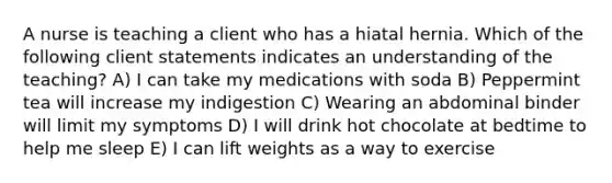 A nurse is teaching a client who has a hiatal hernia. Which of the following client statements indicates an understanding of the teaching? A) I can take my medications with soda B) Peppermint tea will increase my indigestion C) Wearing an abdominal binder will limit my symptoms D) I will drink hot chocolate at bedtime to help me sleep E) I can lift weights as a way to exercise