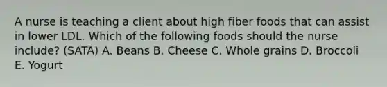 A nurse is teaching a client about high fiber foods that can assist in lower LDL. Which of the following foods should the nurse include? (SATA) A. Beans B. Cheese C. Whole grains D. Broccoli E. Yogurt