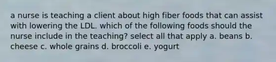 a nurse is teaching a client about high fiber foods that can assist with lowering the LDL. which of the following foods should the nurse include in the teaching? select all that apply a. beans b. cheese c. whole grains d. broccoli e. yogurt