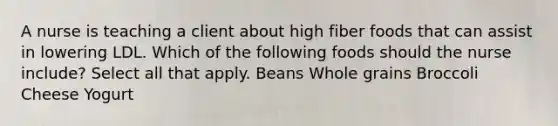 A nurse is teaching a client about high fiber foods that can assist in lowering LDL. Which of the following foods should the nurse include? Select all that apply. Beans Whole grains Broccoli Cheese Yogurt