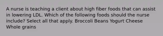 A nurse is teaching a client about high fiber foods that can assist in lowering LDL. Which of the following foods should the nurse include? Select all that apply. Broccoli Beans Yogurt Cheese Whole grains