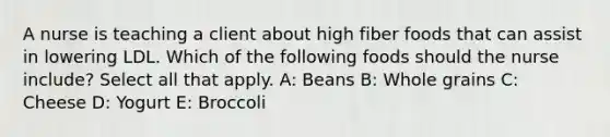 A nurse is teaching a client about high fiber foods that can assist in lowering LDL. Which of the following foods should the nurse include? Select all that apply. A: Beans B: Whole grains C: Cheese D: Yogurt E: Broccoli