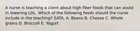 A nurse is teaching a client about high fiber foods that can assist in lowering LDL. Which of the following foods should the nurse include in the teaching? SATA. A. Beans B. Cheese C. Whole grains D. Broccoli E. Yogurt