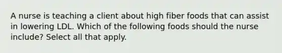 A nurse is teaching a client about high fiber foods that can assist in lowering LDL. Which of the following foods should the nurse include? Select all that apply.