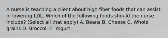 A nurse is teaching a client about high-fiber foods that can assist in lowering LDL. Which of the following foods should the nurse include? (Select all that apply) A. Beans B. Cheese C. Whole grains D. Broccoli E. Yogurt