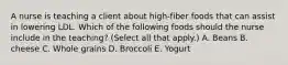 A nurse is teaching a client about high-fiber foods that can assist in lowering LDL. Which of the following foods should the nurse include in the teaching? (Select all that apply.) A. Beans B. cheese C. Whole grains D. Broccoli E. Yogurt