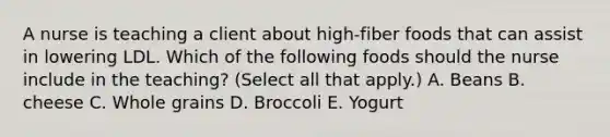 A nurse is teaching a client about high-fiber foods that can assist in lowering LDL. Which of the following foods should the nurse include in the teaching? (Select all that apply.) A. Beans B. cheese C. Whole grains D. Broccoli E. Yogurt