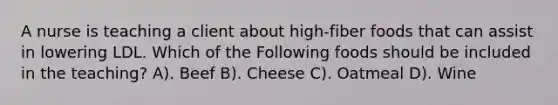 A nurse is teaching a client about high-fiber foods that can assist in lowering LDL. Which of the Following foods should be included in the teaching? A). Beef B). Cheese C). Oatmeal D). Wine