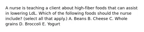 A nurse is teaching a client about high‐fiber foods that can assist in lowering LdL. Which of the following foods should the nurse include? (select all that apply.) A. Beans B. Cheese C. Whole grains D. Broccoli E. Yogurt
