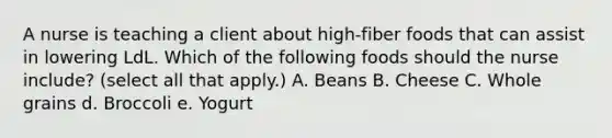 A nurse is teaching a client about high‐fiber foods that can assist in lowering LdL. Which of the following foods should the nurse include? (select all that apply.) A. Beans B. Cheese C. Whole grains d. Broccoli e. Yogurt