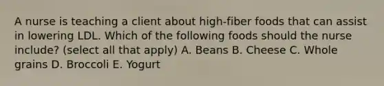 A nurse is teaching a client about high-fiber foods that can assist in lowering LDL. Which of the following foods should the nurse include? (select all that apply) A. Beans B. Cheese C. Whole grains D. Broccoli E. Yogurt
