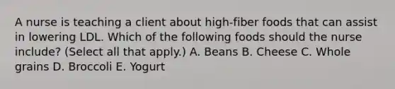 A nurse is teaching a client about high‑fiber foods that can assist in lowering LDL. Which of the following foods should the nurse include? (Select all that apply.) A. Beans B. Cheese C. Whole grains D. Broccoli E. Yogurt