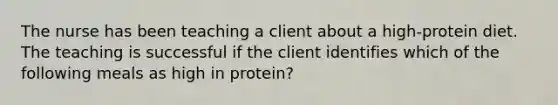 The nurse has been teaching a client about a high-protein diet. The teaching is successful if the client identifies which of the following meals as high in protein?