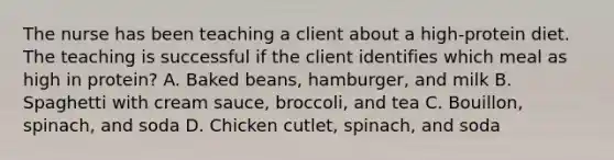 The nurse has been teaching a client about a high-protein diet. The teaching is successful if the client identifies which meal as high in protein? A. Baked beans, hamburger, and milk B. Spaghetti with cream sauce, broccoli, and tea C. Bouillon, spinach, and soda D. Chicken cutlet, spinach, and soda