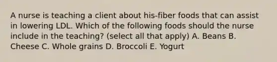 A nurse is teaching a client about his-fiber foods that can assist in lowering LDL. Which of the following foods should the nurse include in the teaching? (select all that apply) A. Beans B. Cheese C. Whole grains D. Broccoli E. Yogurt