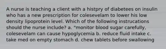 A nurse is teaching a client with a histpry of diabetees on insulin who has a new prescription for colesevelam to lower his low density lipoprotein level. Which of the following instrucations should the nurse include? a. "monitor blood sugar carefully, colesevelam can cause hypoglycemia b. reduce fluid intake c. take med on empty stomach d. chew tablets before swallowing