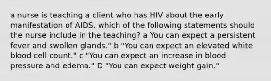 a nurse is teaching a client who has HIV about the early manifestation of AIDS. which of the following statements should the nurse include in the teaching? a You can expect a persistent fever and swollen glands." b "You can expect an elevated white blood cell count." c "You can expect an increase in blood pressure and edema." D "You can expect weight gain."