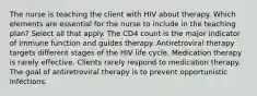 The nurse is teaching the client with HIV about therapy. Which elements are essential for the nurse to include in the teaching plan? Select all that apply. The CD4 count is the major indicator of immune function and guides therapy. Antiretroviral therapy targets different stages of the HIV life cycle. Medication therapy is rarely effective. Clients rarely respond to medication therapy. The goal of antiretroviral therapy is to prevent opportunistic infections.