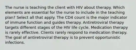 The nurse is teaching the client with HIV about therapy. Which elements are essential for the nurse to include in the teaching plan? Select all that apply. The CD4 count is the major indicator of immune function and guides therapy. Antiretroviral therapy targets different stages of the HIV life cycle. Medication therapy is rarely effective. Clients rarely respond to medication therapy. The goal of antiretroviral therapy is to prevent opportunistic infections.