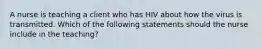 A nurse is teaching a client who has HIV about how the virus is transmitted. Which of the following statements should the nurse include in the teaching?