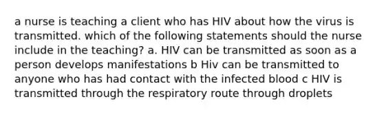 a nurse is teaching a client who has HIV about how the virus is transmitted. which of the following statements should the nurse include in the teaching? a. HIV can be transmitted as soon as a person develops manifestations b Hiv can be transmitted to anyone who has had contact with the infected blood c HIV is transmitted through the respiratory route through droplets