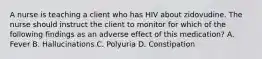 A nurse is teaching a client who has HIV about zidovudine. The nurse should instruct the client to monitor for which of the following findings as an adverse effect of this medication? A. Fever B. Hallucinations C. Polyuria D. Constipation