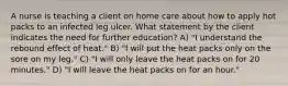 A nurse is teaching a client on home care about how to apply hot packs to an infected leg ulcer. What statement by the client indicates the need for further education? A) "I understand the rebound effect of heat." B) "I will put the heat packs only on the sore on my leg." C) "I will only leave the heat packs on for 20 minutes." D) "I will leave the heat packs on for an hour."