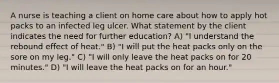 A nurse is teaching a client on home care about how to apply hot packs to an infected leg ulcer. What statement by the client indicates the need for further education? A) "I understand the rebound effect of heat." B) "I will put the heat packs only on the sore on my leg." C) "I will only leave the heat packs on for 20 minutes." D) "I will leave the heat packs on for an hour."