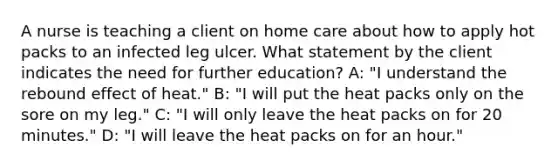 A nurse is teaching a client on home care about how to apply hot packs to an infected leg ulcer. What statement by the client indicates the need for further education? A: "I understand the rebound effect of heat." B: "I will put the heat packs only on the sore on my leg." C: "I will only leave the heat packs on for 20 minutes." D: "I will leave the heat packs on for an hour."