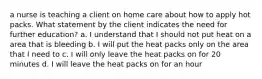 a nurse is teaching a client on home care about how to apply hot packs. What statement by the client indicates the need for further education? a. I understand that I should not put heat on a area that is bleeding b. I will put the heat packs only on the area that I need to c. I will only leave the heat packs on for 20 minutes d. I will leave the heat packs on for an hour