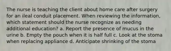 The nurse is teaching the client about home care after surgery for an ileal conduit placement. When reviewing the information, which statement should the nurse recognize as needing additional education? a. Report the presence of mucus in the urine b. Empty the pouch when it is half full c. Look at the stoma when replacing appliance d. Anticipate shrinking of the stoma