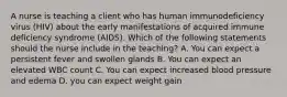 A nurse is teaching a client who has human immunodeficiency virus (HIV) about the early manifestations of acquired immune deficiency syndrome (AIDS). Which of the following statements should the nurse include in the teaching? A. You can expect a persistent fever and swollen glands B. You can expect an elevated WBC count C. You can expect increased blood pressure and edema D. you can expect weight gain