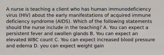 A nurse is teaching a client who has human immunodeficiency virus (HIV) about the early manifestations of acquired immune deficiency syndrome (AIDS). Which of the following statements should the nurse include in the teaching? A. You can expect a persistent fever and swollen glands B. You can expect an elevated WBC count C. You can expect increased blood pressure and edema D. you can expect weight gain