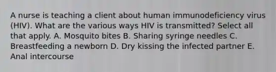 A nurse is teaching a client about human immunodeficiency virus (HIV). What are the various ways HIV is transmitted? Select all that apply. A. Mosquito bites B. Sharing syringe needles C. Breastfeeding a newborn D. Dry kissing the infected partner E. Anal intercourse