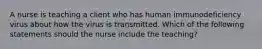 A nurse is teaching a client who has human immunodeficiency virus about how the virus is transmitted. Which of the following statements should the nurse include the teaching?