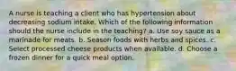 A nurse is teaching a client who has hypertension about decreasing sodium intake. Which of the following information should the nurse include in the teaching? a. Use soy sauce as a marinade for meats. b. Season foods with herbs and spices. c. Select processed cheese products when available. d. Choose a frozen dinner for a quick meal option.