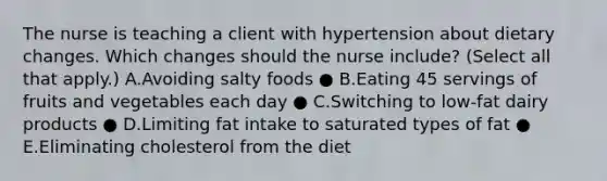 The nurse is teaching a client with hypertension about dietary changes. Which changes should the nurse​ include? (Select all that​ apply.) A.Avoiding salty foods ● B.Eating 45 servings of fruits and vegetables each day ● C.Switching to​ low-fat dairy products ● D.Limiting fat intake to saturated types of fat ● E.Eliminating cholesterol from the diet