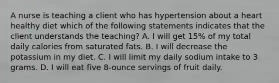 A nurse is teaching a client who has hypertension about a heart healthy diet which of the following statements indicates that the client understands the teaching? A. I will get 15% of my total daily calories from saturated fats. B. I will decrease the potassium in my diet. C. I will limit my daily sodium intake to 3 grams. D. I will eat five 8-ounce servings of fruit daily.