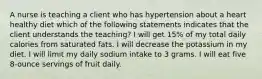 A nurse is teaching a client who has hypertension about a heart healthy diet which of the following statements indicates that the client understands the teaching? I will get 15% of my total daily calories from saturated fats. I will decrease the potassium in my diet. I will limit my daily sodium intake to 3 grams. I will eat five 8-ounce servings of fruit daily.