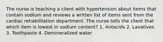 The nurse is teaching a client with hypertension about items that contain sodium and reviews a written list of items sent from the cardiac rehabilitation department. The nurse tells the client that which item is lowest in sodium content? 1. Antacids 2. Laxatives 3. Toothpaste 4. Demineralized water