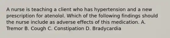 A nurse is teaching a client who has hypertension and a new prescription for atenolol. Which of the following findings should the nurse include as adverse effects of this medication. A. Tremor B. Cough C. Constipation D. Bradycardia