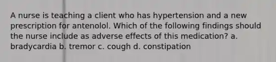 A nurse is teaching a client who has hypertension and a new prescription for antenolol. Which of the following findings should the nurse include as adverse effects of this medication? a. bradycardia b. tremor c. cough d. constipation