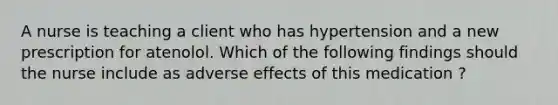 A nurse is teaching a client who has hypertension and a new prescription for atenolol. Which of the following findings should the nurse include as adverse effects of this medication ?