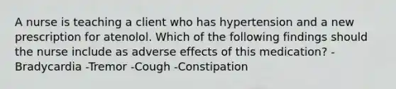 A nurse is teaching a client who has hypertension and a new prescription for atenolol. Which of the following findings should the nurse include as adverse effects of this medication? -Bradycardia -Tremor -Cough -Constipation